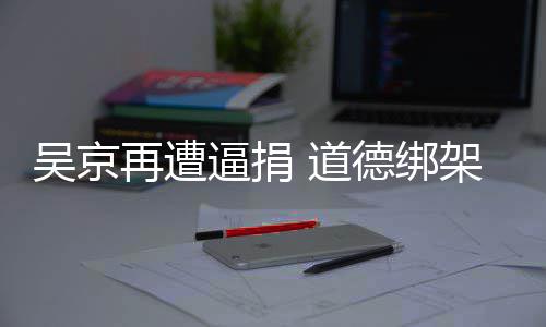 逼捐吴京 道德绑再遭蠢即坏架非