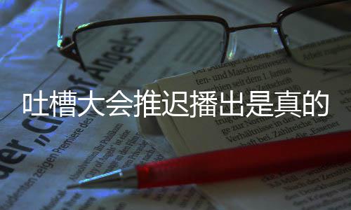 播出播出大会的吗第八吐槽推迟吐槽大延期会5是真什么期为