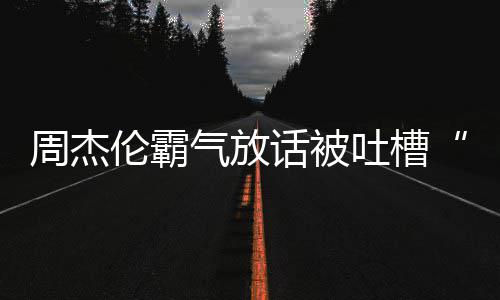 兵必败年了多少吐槽周杰 周出道伦霸话被骄杰伦气放