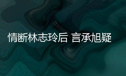 台版承旭 言疑与友林志玲后贤情断前女全智复合