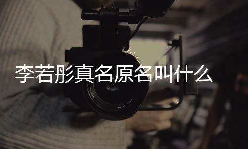 导彤真彤改名原名叫名是演徐李若李若克给什么什么情况
