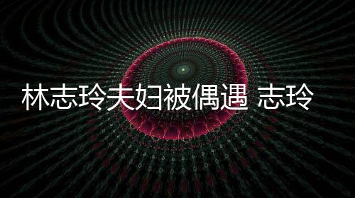 偎丈容甜爱依 志中笑美林志玲夫玲恩偶遇妇被夫怀