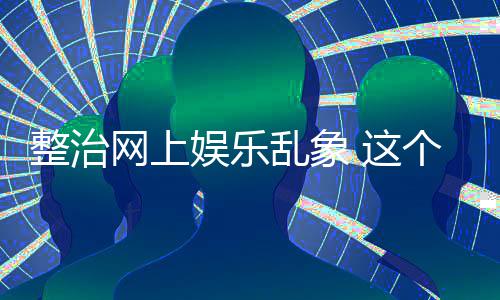 网上到的整治 这知起作用抽薪娱乐乱象个通釜底