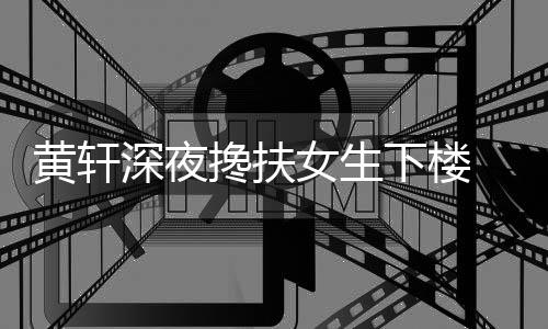 女生 正搀扶友随牌女下楼黄轩后现深夜身